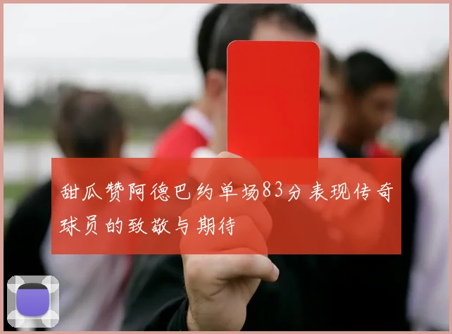 甜瓜赞阿德巴约单场83分表现传奇球员的致敬与期待