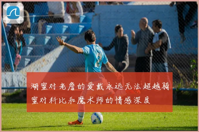 湖蜜对老詹的爱戴永远无法超越骑蜜对科比和魔术师的情感深度