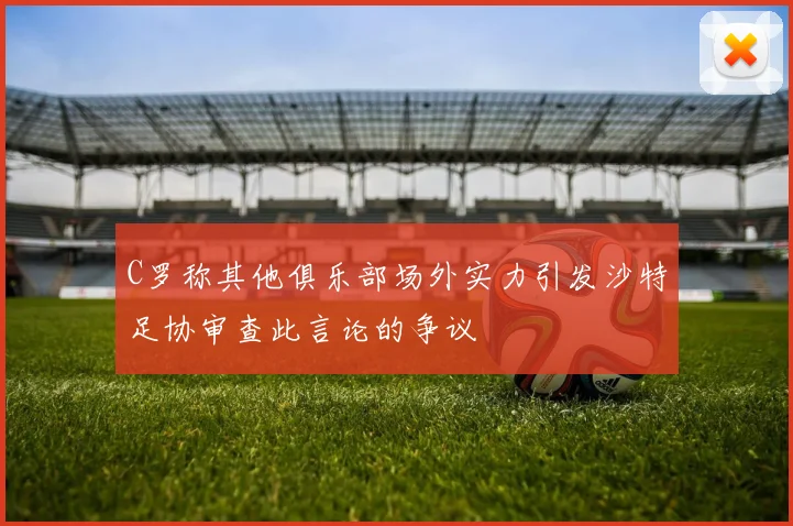 C罗称其他俱乐部场外实力引发沙特足协审查此言论的争议