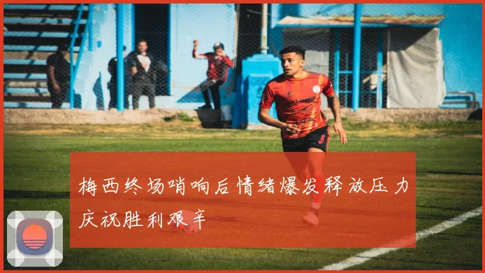 梅西终场哨响后情绪爆发释放压力庆祝胜利艰辛