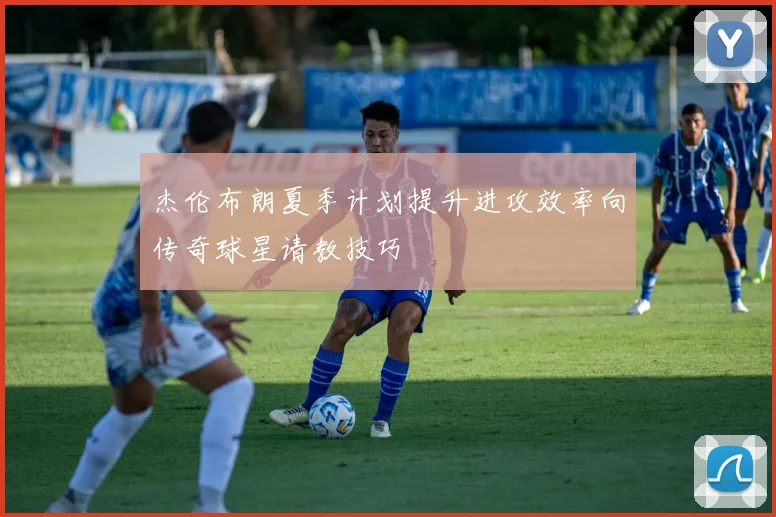 杰伦布朗夏季计划提升进攻效率向传奇球星请教技巧