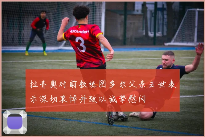 拉齐奥对前教练图多尔父亲去世表示深切哀悼并致以诚挚慰问