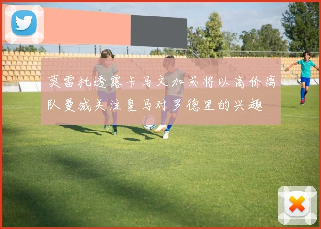 莫雷托透露卡马文加或将以高价离队曼城关注皇马对罗德里的兴趣
