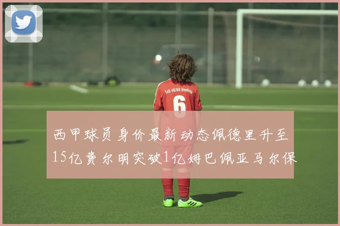 西甲球员身价最新动态佩德里升至15亿费尔明突破1亿姆巴佩亚马尔保持2亿不变