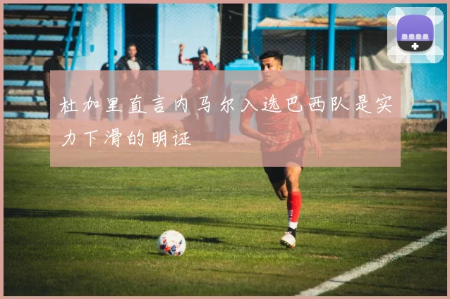 杜加里直言内马尔入选巴西队是实力下滑的明证