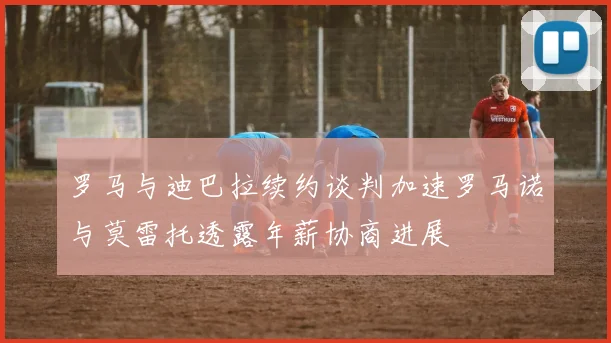 罗马与迪巴拉续约谈判加速罗马诺与莫雷托透露年薪协商进展