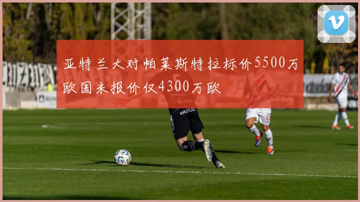 亚特兰大对帕莱斯特拉标价5500万欧国米报价仅4300万欧