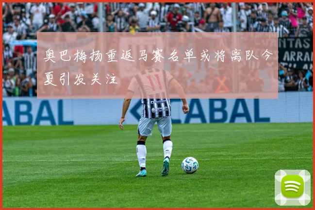 奥巴梅扬重返马赛名单或将离队今夏引发关注