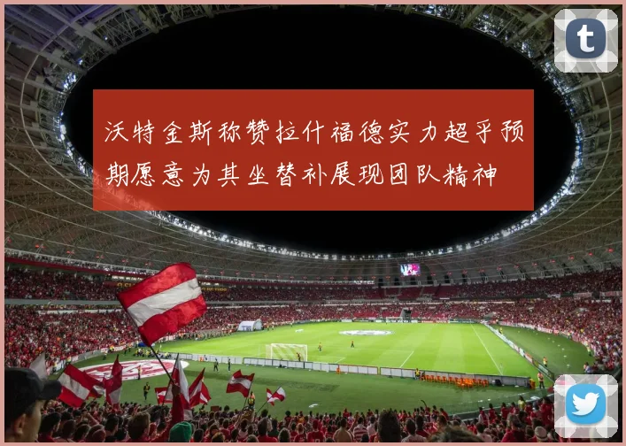 沃特金斯称赞拉什福德实力超乎预期愿意为其坐替补展现团队精神