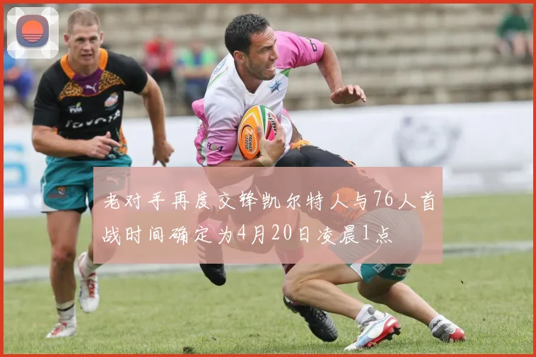 老对手再度交锋凯尔特人与76人首战时间确定为4月20日凌晨1点