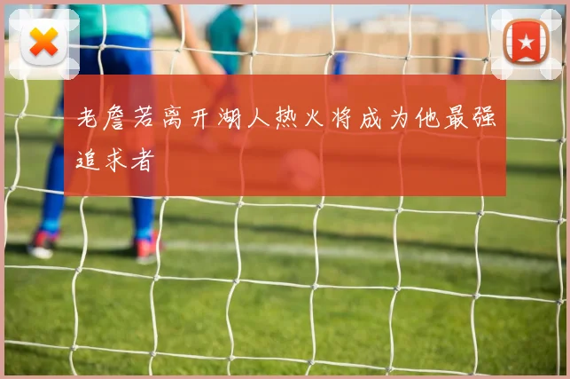 老詹若离开湖人热火将成为他最强追求者