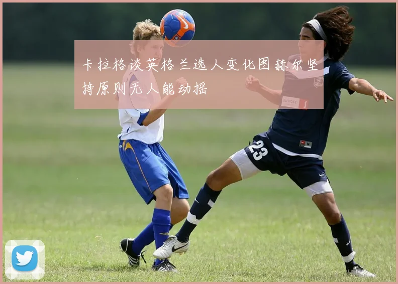 卡拉格谈英格兰选人变化图赫尔坚持原则无人能动摇