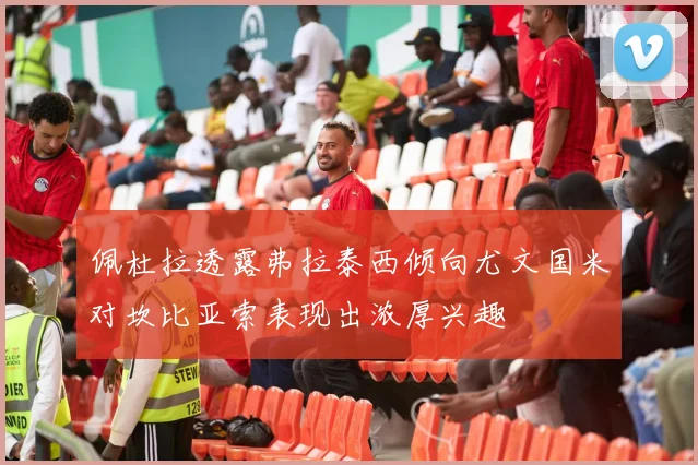 佩杜拉透露弗拉泰西倾向尤文国米对坎比亚索表现出浓厚兴趣