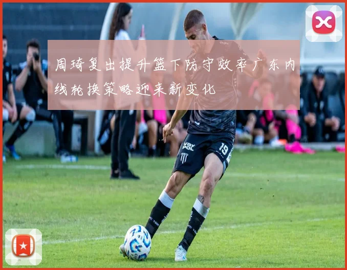周琦复出提升篮下防守效率广东内线轮换策略迎来新变化